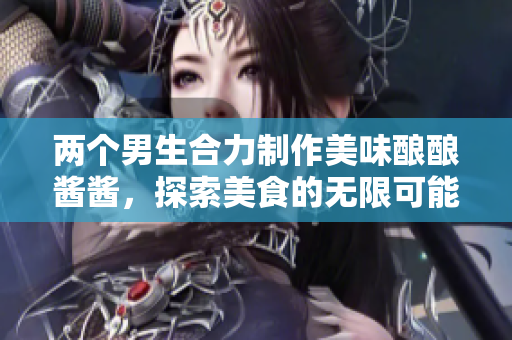 两个男生合力制作美味酿酿酱酱，探索美食的无限可能