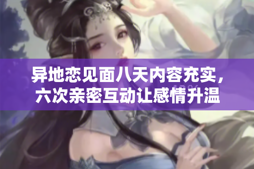 异地恋见面八天内容充实，六次亲密互动让感情升温