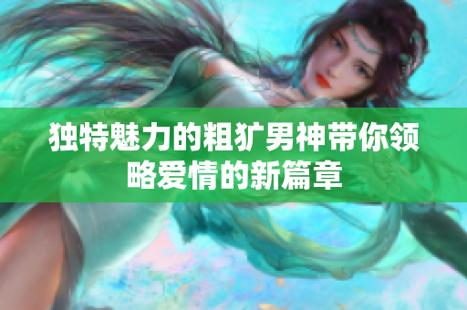 独特魅力的粗犷男神带你领略爱情的新篇章