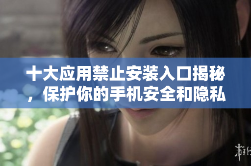 十大应用禁止安装入口揭秘，保护你的手机安全和隐私
