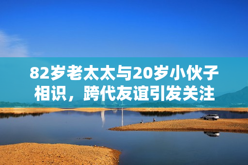 82岁老太太与20岁小伙子相识，跨代友谊引发关注
