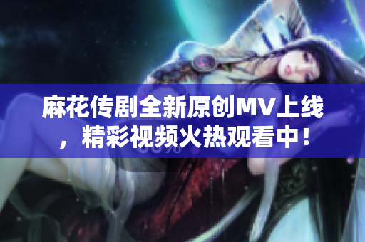 麻花传剧全新原创MV上线，精彩视频火热观看中！