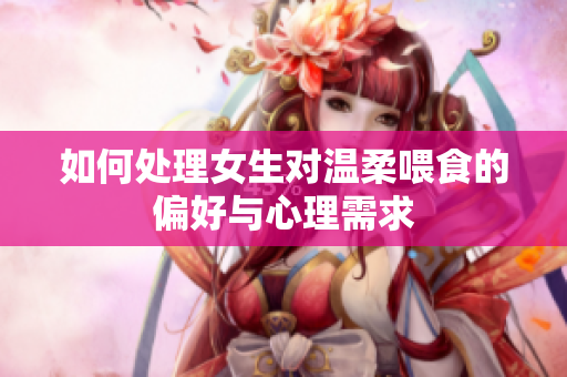 如何处理女生对温柔喂食的偏好与心理需求