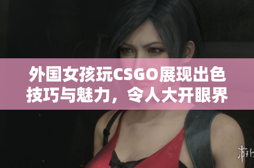 外国女孩玩CSGO展现出色技巧与魅力，令人大开眼界