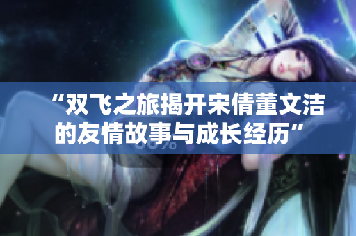 “双飞之旅揭开宋倩董文洁的友情故事与成长经历”