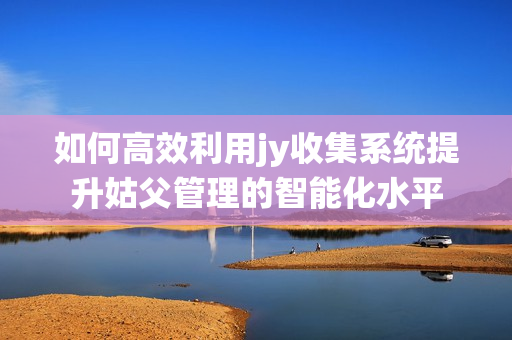 如何高效利用jy收集系统提升姑父管理的智能化水平