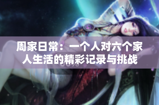 周家日常：一个人对六个家人生活的精彩记录与挑战