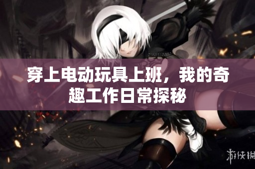 穿上电动玩具上班，我的奇趣工作日常探秘