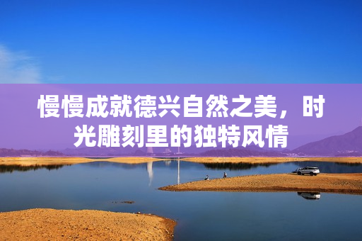 慢慢成就德兴自然之美，时光雕刻里的独特风情