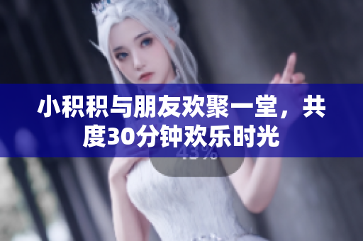 小积积与朋友欢聚一堂，共度30分钟欢乐时光