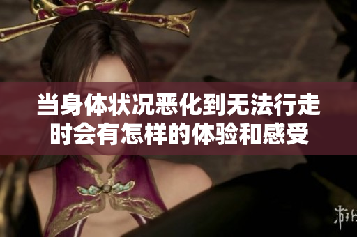 当身体状况恶化到无法行走时会有怎样的体验和感受
