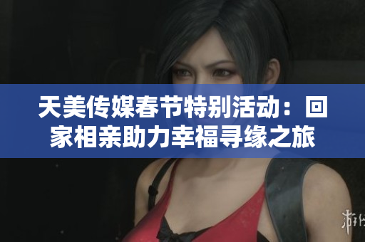 天美传媒春节特别活动：回家相亲助力幸福寻缘之旅