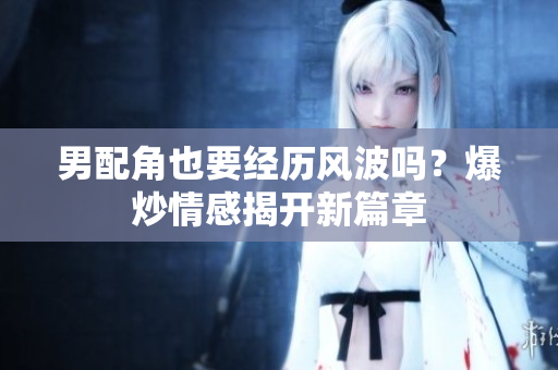 男配角也要经历风波吗？爆炒情感揭开新篇章