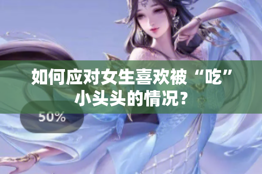 如何应对女生喜欢被“吃”小头头的情况？