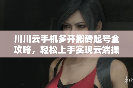 川川云手机多开搬砖起号全攻略，轻松上手实现云端操作