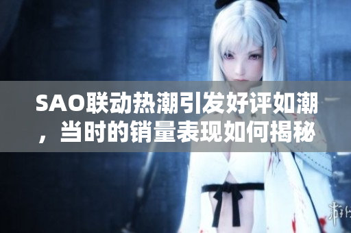 SAO联动热潮引发好评如潮，当时的销量表现如何揭秘