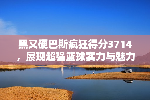 黑又硬巴斯疯狂得分3714，展现超强篮球实力与魅力