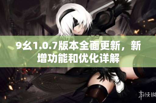 9幺1.0.7版本全面更新，新增功能和优化详解