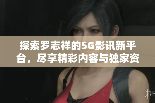 探索罗志祥的5G影讯新平台，尽享精彩内容与独家资讯