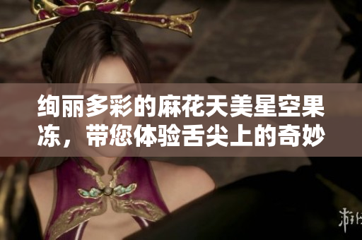 绚丽多彩的麻花天美星空果冻，带您体验舌尖上的奇妙之旅