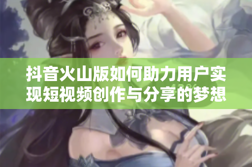 抖音火山版如何助力用户实现短视频创作与分享的梦想