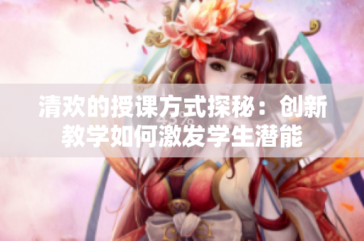 清欢的授课方式探秘：创新教学如何激发学生潜能