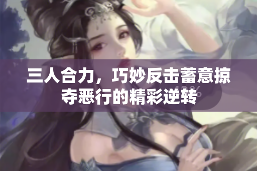 三人合力，巧妙反击蓄意掠夺恶行的精彩逆转
