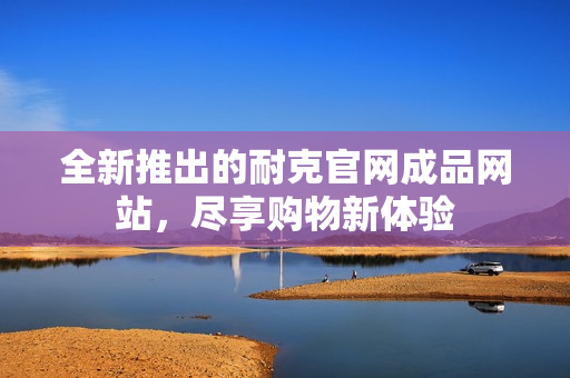 全新推出的耐克官网成品网站，尽享购物新体验
