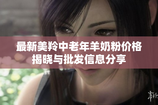 最新美羚中老年羊奶粉价格揭晓与批发信息分享