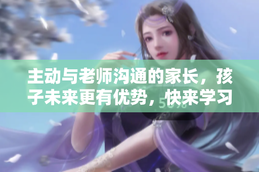 主动与老师沟通的家长，孩子未来更有优势，快来学习！