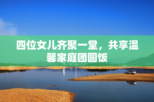 四位女儿齐聚一堂，共享温馨家庭团圆饭