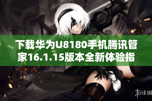 下载华为U8180手机腾讯管家16.1.15版本全新体验指南