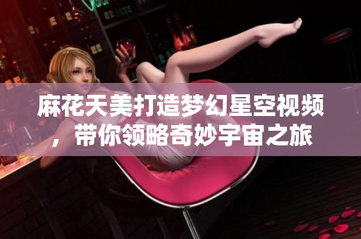 麻花天美打造梦幻星空视频，带你领略奇妙宇宙之旅