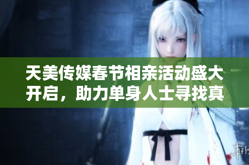 天美传媒春节相亲活动盛大开启，助力单身人士寻找真爱