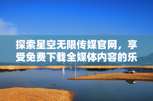 探索星空无限传媒官网，享受免费下载全媒体内容的乐趣