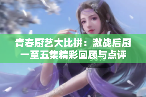 青春厨艺大比拼：激战后厨一至五集精彩回顾与点评