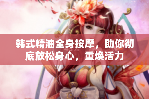 韩式精油全身按摩，助你彻底放松身心，重焕活力