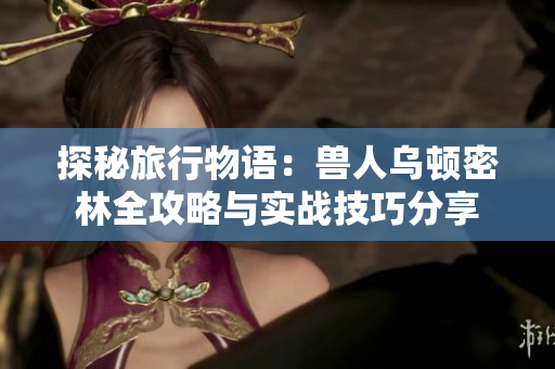 探秘旅行物语：兽人乌顿密林全攻略与实战技巧分享