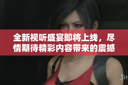 全新视听盛宴即将上线，尽情期待精彩内容带来的震撼体验