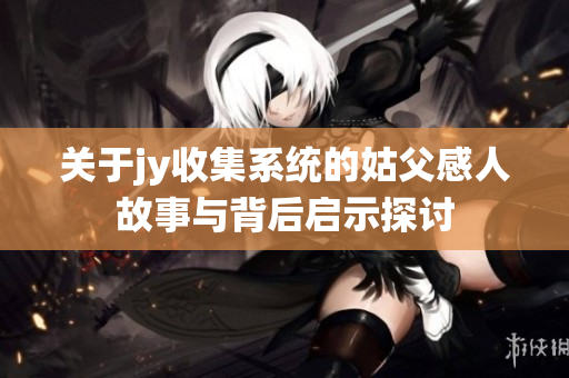 关于jy收集系统的姑父感人故事与背后启示探讨