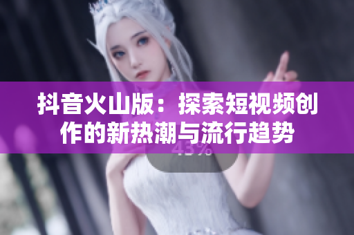 抖音火山版：探索短视频创作的新热潮与流行趋势