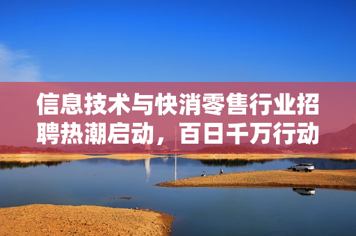 信息技术与快消零售行业招聘热潮启动，百日千万行动四大专岗上线