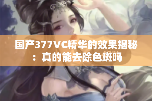 国产377VC精华的效果揭秘：真的能去除色斑吗
