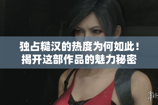 独占糙汉的热度为何如此！揭开这部作品的魅力秘密