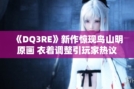 《DQ3RE》新作惊现鸟山明原画 衣着调整引玩家热议