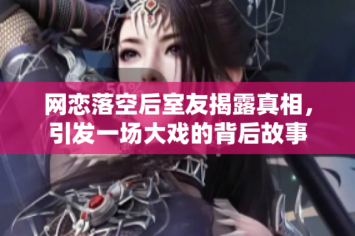 网恋落空后室友揭露真相，引发一场大戏的背后故事