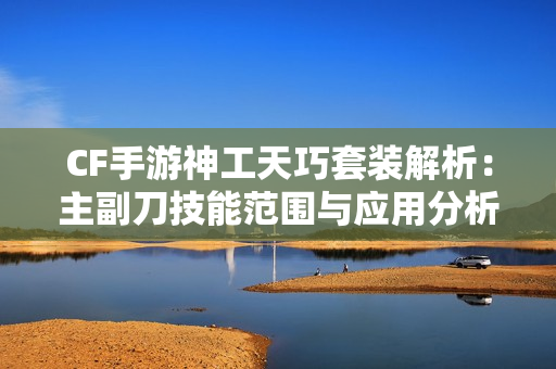 CF手游神工天巧套装解析：主副刀技能范围与应用分析