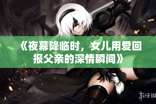 《夜幕降临时，女儿用爱回报父亲的深情瞬间》