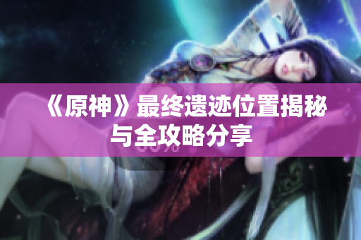 《原神》最终遗迹位置揭秘与全攻略分享
