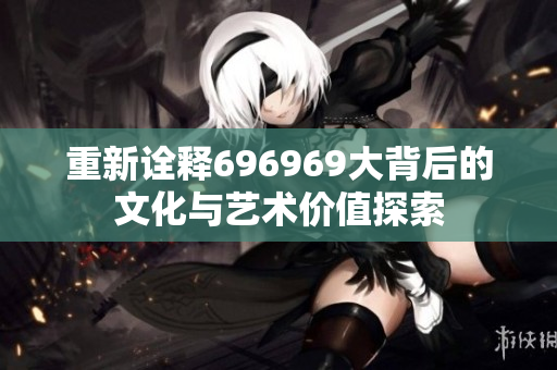 重新诠释696969大背后的文化与艺术价值探索
